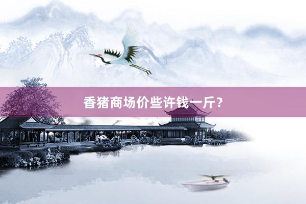 香猪商场价些许钱一斤?